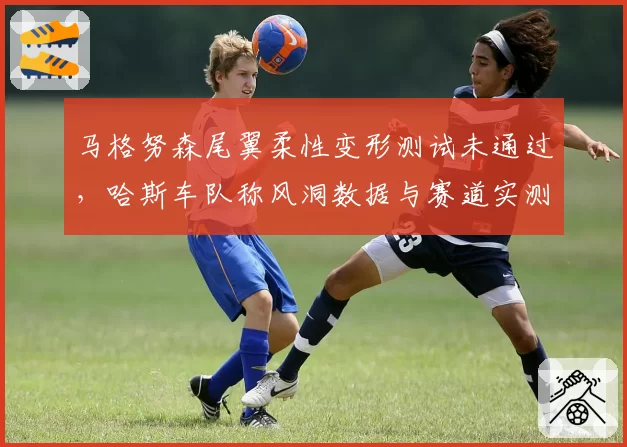 马格努森尾翼柔性变形测试未通过，哈斯车队称风洞数据与赛道实测矛盾