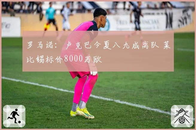 罗马诺：卢克巴今夏八九成离队 莱比锡标价8000万欧